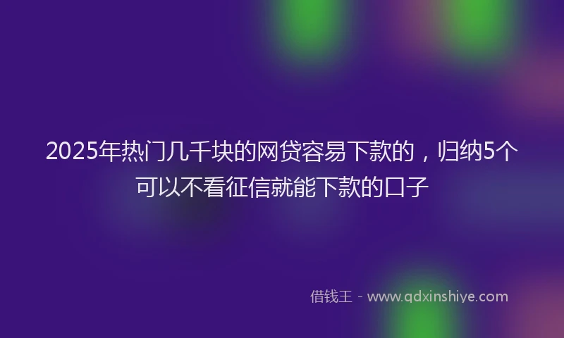 2025年热门几千块的网贷容易下款的，归纳5个可以不看征信就能下款的口子
