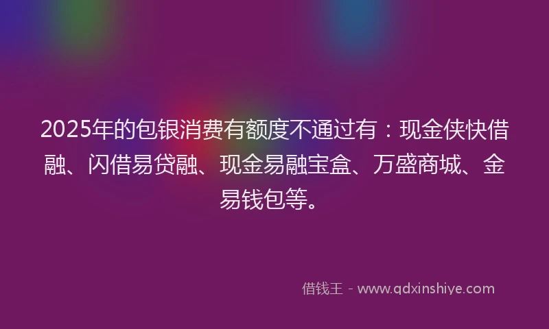 2025年的包银消费有额度不通过有：现金侠快借融、闪借易贷融、现金易融宝盒、万盛商城、金易钱包等。