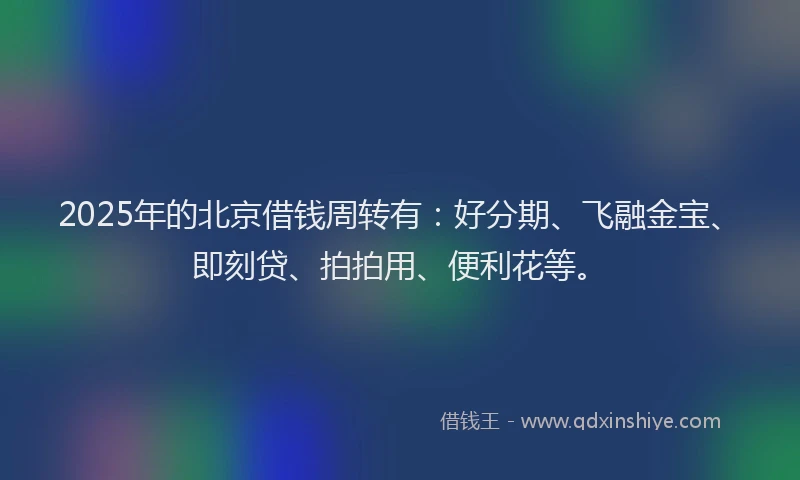 2025年的北京借钱周转有：好分期、飞融金宝、即刻贷、拍拍用、便利花等。