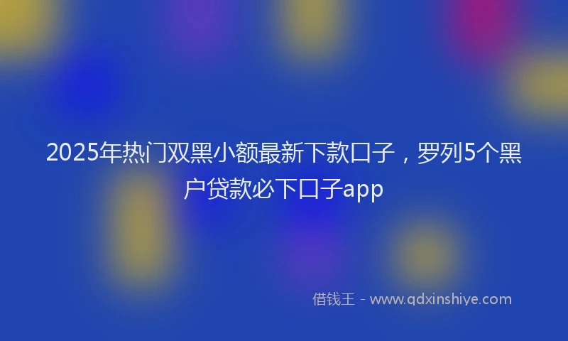 2025年热门双黑小额最新下款口子，罗列5个黑户贷款必下口子app