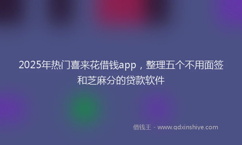 2025年热门喜来花借钱app，整理五个不用面签和芝麻分的贷款软件