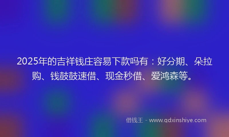 2025年的吉祥钱庄容易下款吗有：好分期、朵拉购、钱鼓鼓速借、现金秒借、爱鸿森等。