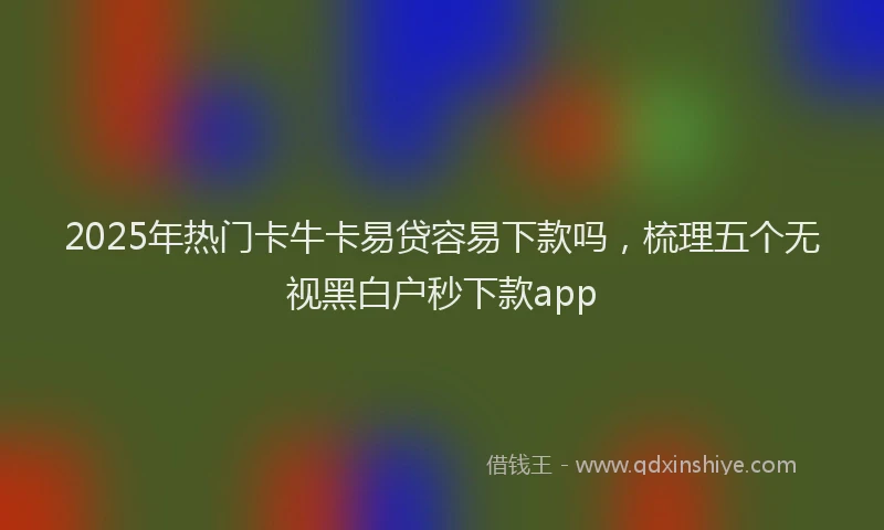 2025年热门卡牛卡易贷容易下款吗，梳理五个无视黑白户秒下款app