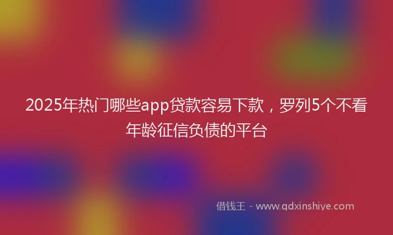 2025年热门哪些app贷款容易下款，罗列5个不看年龄征信负债的平台