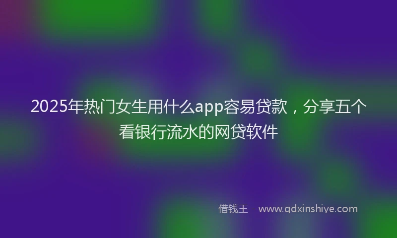 2025年热门女生用什么app容易贷款，分享五个看银行流水的网贷软件