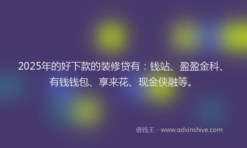 2025年的好下款的装修贷有：钱站、盈盈金科、有钱钱包、享来花、现金侠融等。