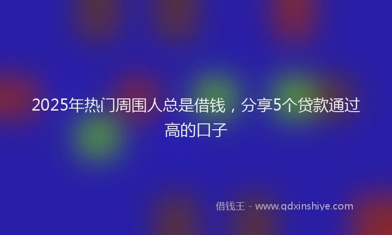 2025年热门周围人总是借钱，分享5个贷款通过高的口子