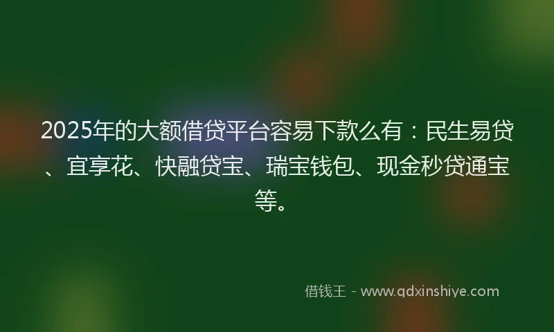 2025年的大额借贷平台容易下款么有：民生易贷、宜享花、快融贷宝、瑞宝钱包、现金秒贷通宝等。