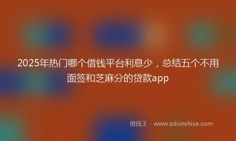 2025年热门哪个借钱平台利息少，总结五个不用面签和芝麻分的贷款app
