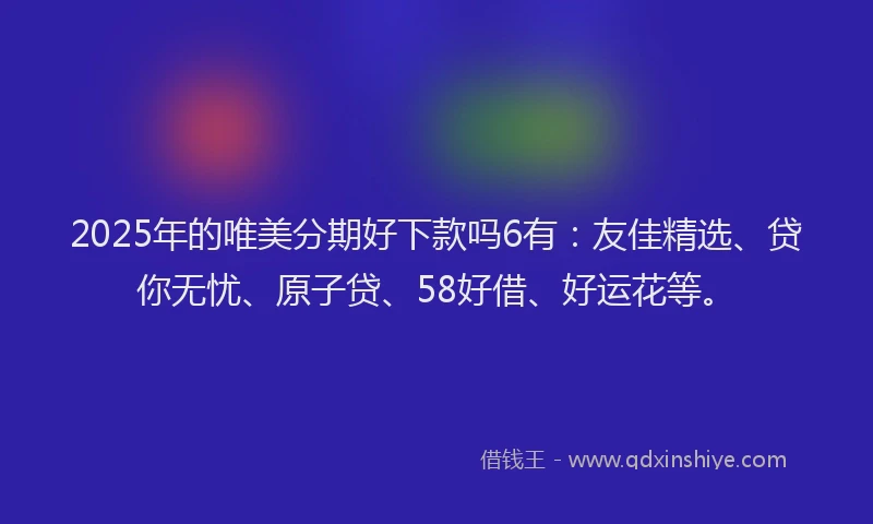 2025年的唯美分期好下款吗6有：友佳精选、贷你无忧、原子贷、58好借、好运花等。