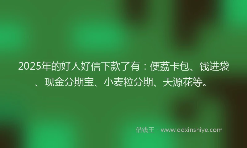 2025年的好人好信下款了有：便荔卡包、钱进袋、现金分期宝、小麦粒分期、天源花等。