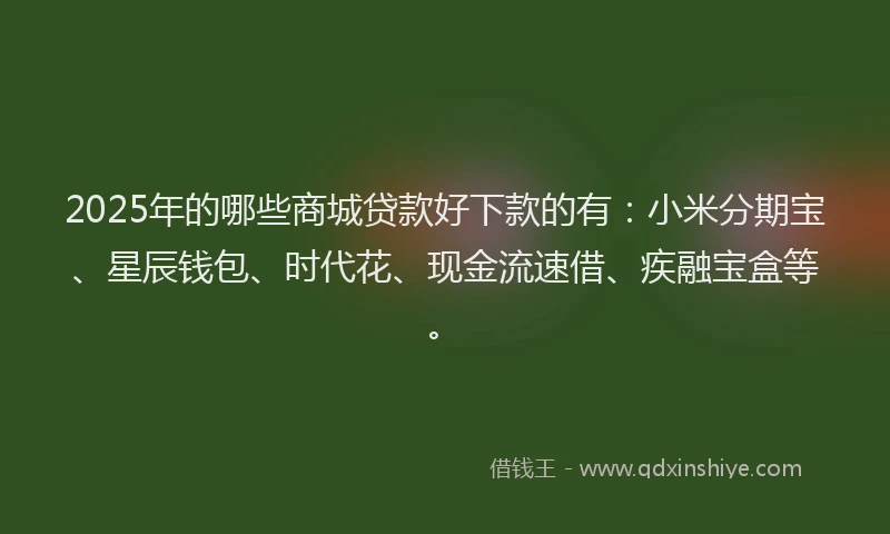 2025年的哪些商城贷款好下款的有：小米分期宝、星辰钱包、时代花、现金流速借、疾融宝盒等。