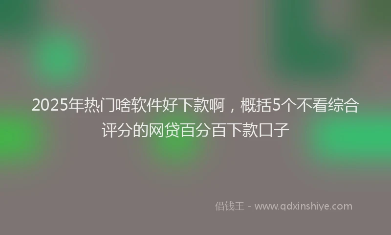 2025年热门啥软件好下款啊，概括5个不看综合评分的网贷百分百下款口子