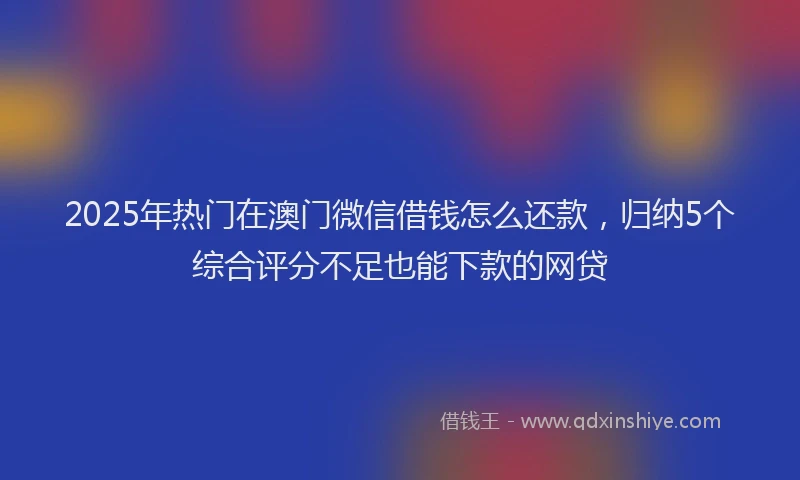 2025年热门在澳门微信借钱怎么还款，归纳5个综合评分不足也能下款的网贷