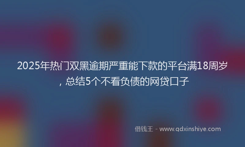 2025年热门双黑逾期严重能下款的平台满18周岁，总结5个不看负债的网贷口子