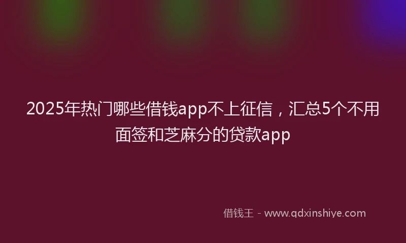 2025年热门哪些借钱app不上征信，汇总5个不用面签和芝麻分的贷款app