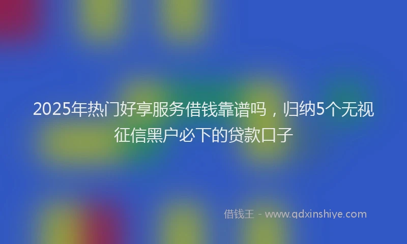 2025年热门好享服务借钱靠谱吗，归纳5个无视征信黑户必下的贷款口子