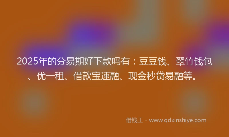 2025年的分易期好下款吗有：豆豆钱、翠竹钱包、优一租、借款宝速融、现金秒贷易融等。