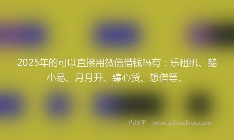 2025年的可以直接用微信借钱吗有：乐租机、鹅小易、月月开、臻心贷、想借等。