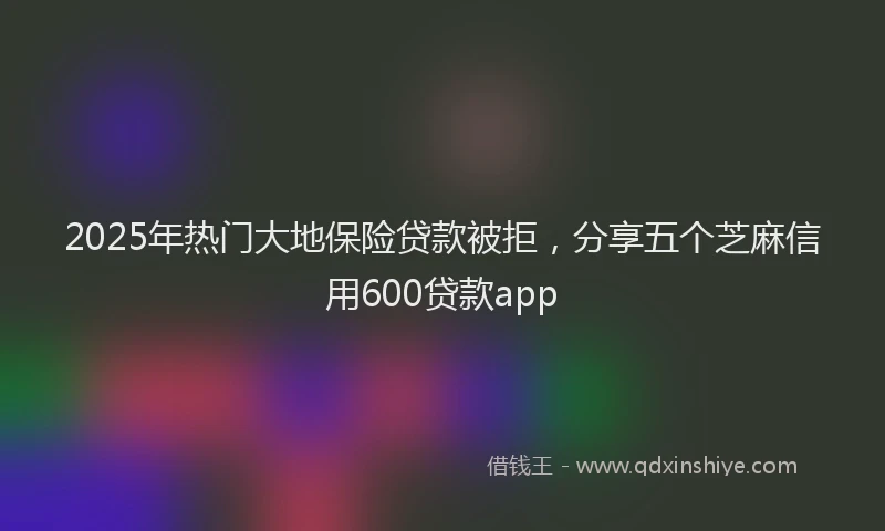 2025年热门大地保险贷款被拒，分享五个芝麻信用600贷款app