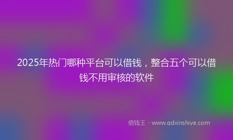 2025年热门哪种平台可以借钱，整合五个可以借钱不用审核的软件