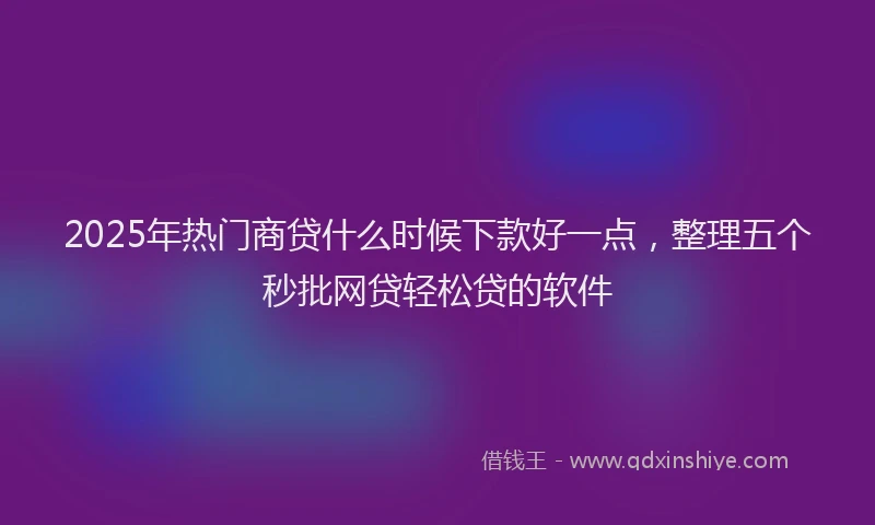 2025年热门商贷什么时候下款好一点，整理五个秒批网贷轻松贷的软件
