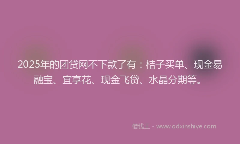 2025年的团贷网不下款了有：桔子买单、现金易融宝、宜享花、现金飞贷、水晶分期等。