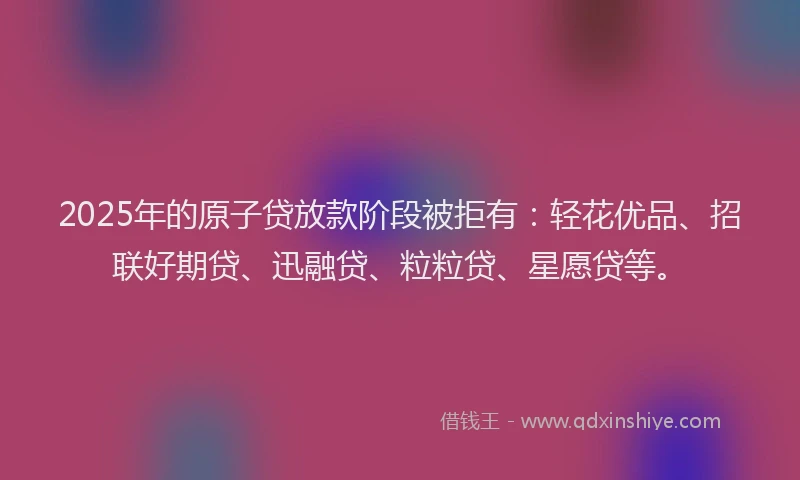 2025年的原子贷放款阶段被拒有：轻花优品、招联好期贷、迅融贷、粒粒贷、星愿贷等。