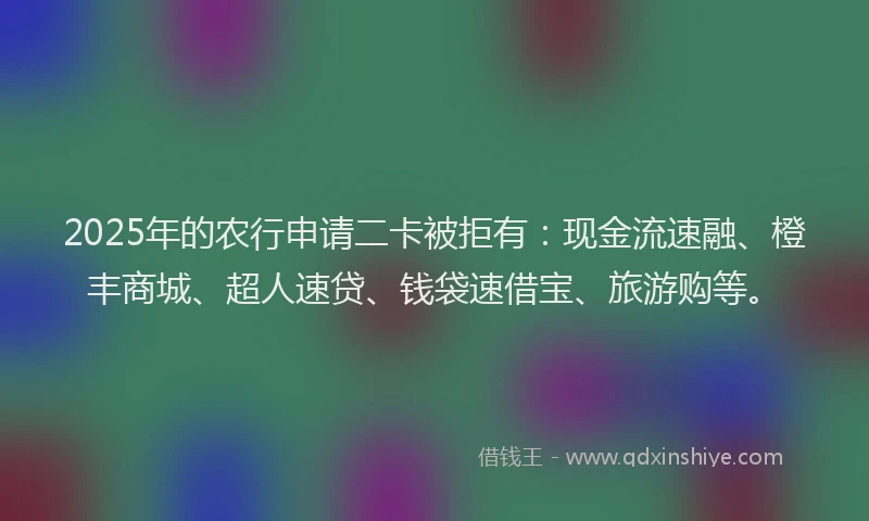 2025年的农行申请二卡被拒有：现金流速融、橙丰商城、超人速贷、钱袋速借宝、旅游购等。