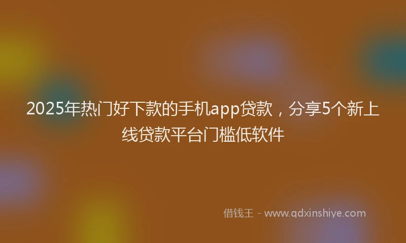 2025年热门好下款的手机app贷款，分享5个新上线贷款平台门槛低软件
