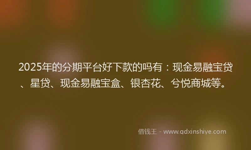 2025年的分期平台好下款的吗有：现金易融宝贷、星贷、现金易融宝盒、银杏花、兮悦商城等。
