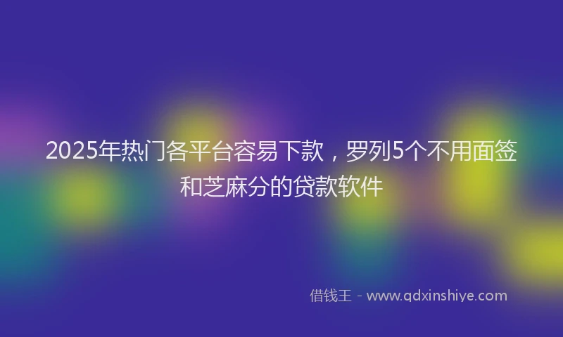 2025年热门各平台容易下款，罗列5个不用面签和芝麻分的贷款软件