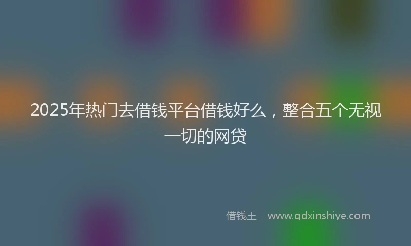 2025年热门去借钱平台借钱好么，整合五个无视一切的网贷