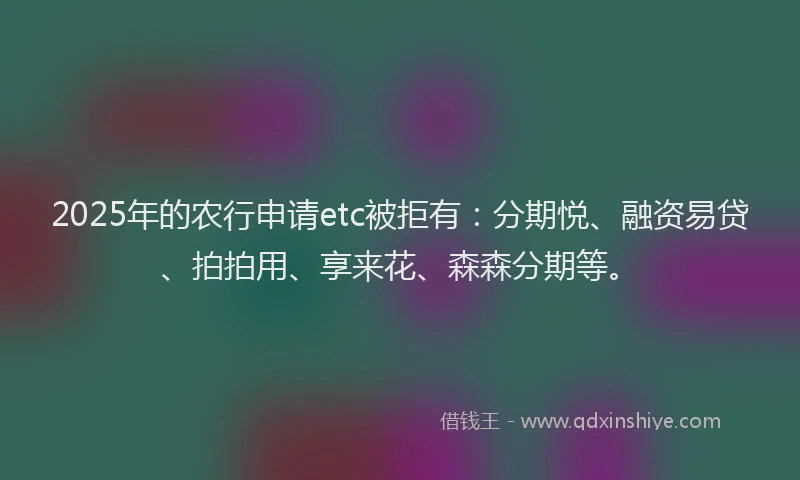2025年的农行申请etc被拒有：分期悦、融资易贷、拍拍用、享来花、森森分期等。