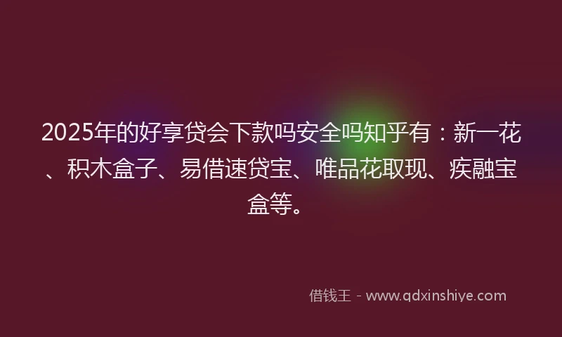 2025年的好享贷会下款吗安全吗知乎有：新一花、积木盒子、易借速贷宝、唯品花取现、疾融宝盒等。