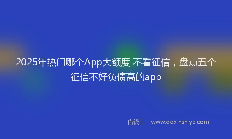 2025年热门哪个App大额度 不看征信，盘点五个征信不好负债高的app