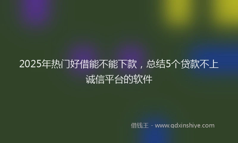 2025年热门好借能不能下款，总结5个贷款不上诚信平台的软件