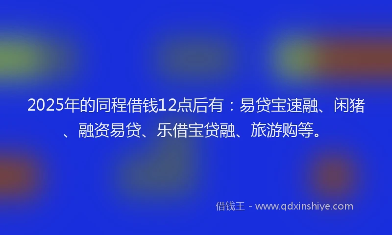 2025年的同程借钱12点后有：易贷宝速融、闲猪、融资易贷、乐借宝贷融、旅游购等。