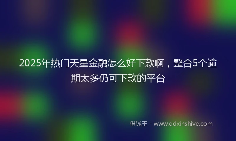 2025年热门天星金融怎么好下款啊，整合5个逾期太多仍可下款的平台