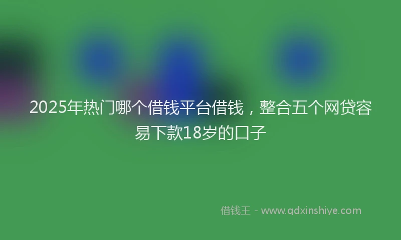 2025年热门哪个借钱平台借钱，整合五个网贷容易下款18岁的口子