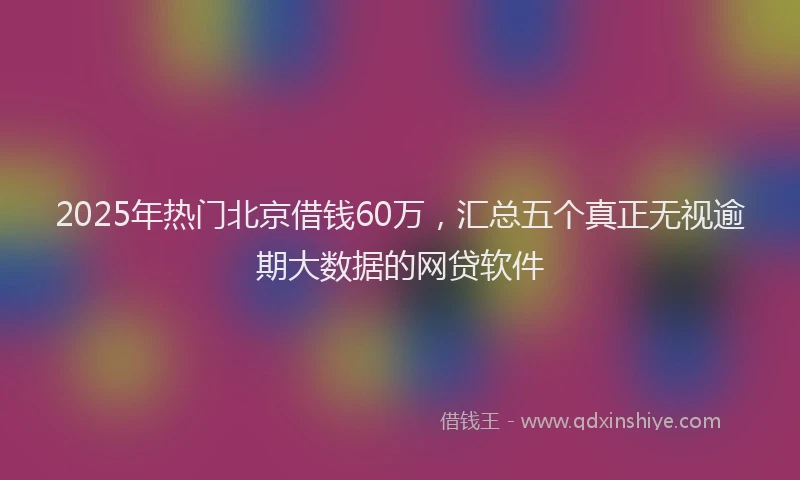 2025年热门北京借钱60万，汇总五个真正无视逾期大数据的网贷软件