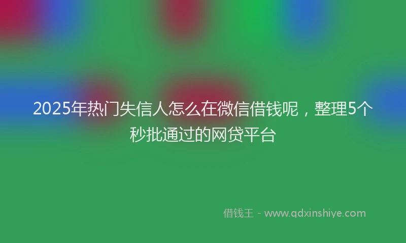 2025年热门失信人怎么在微信借钱呢，整理5个秒批通过的网贷平台