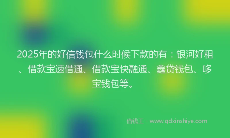 2025年的好信钱包什么时候下款的有：银河好租、借款宝速借通、借款宝快融通、鑫贷钱包、哆宝钱包等。