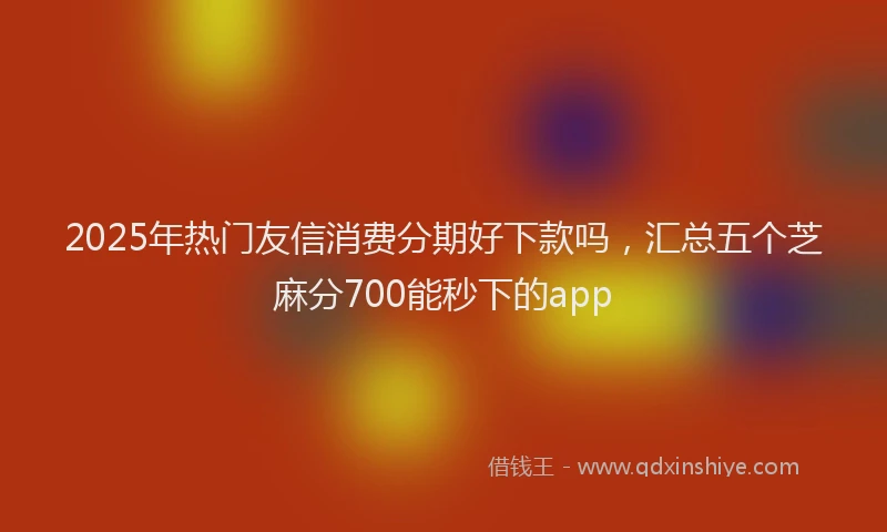 2025年热门友信消费分期好下款吗，汇总五个芝麻分700能秒下的app