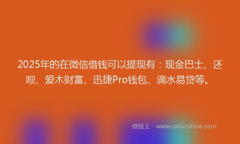 2025年的在微信借钱可以提现有：现金巴士、还呗、爱木财富、迅捷Pro钱包、滴水易贷等。