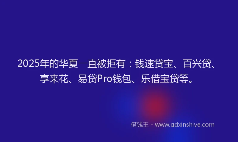 2025年的华夏一直被拒有：钱速贷宝、百兴贷、享来花、易贷Pro钱包、乐借宝贷等。