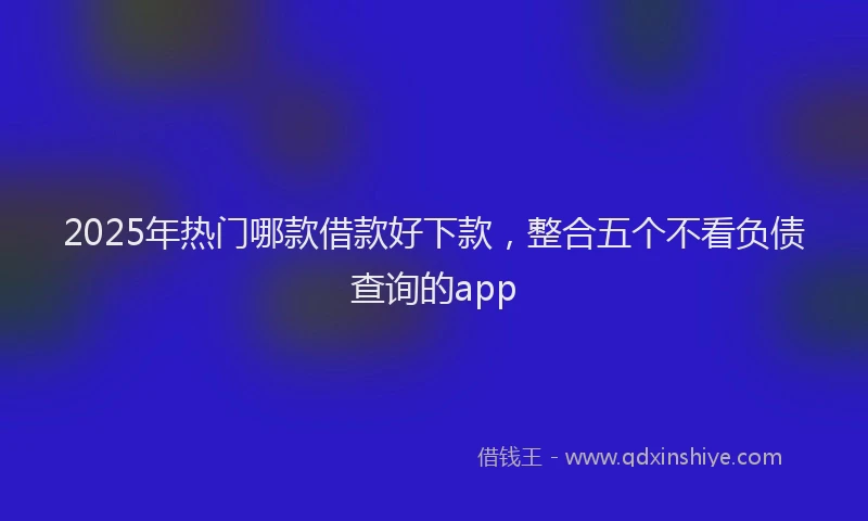 2025年热门哪款借款好下款，整合五个不看负债查询的app