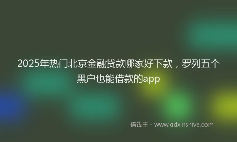 2025年热门北京金融贷款哪家好下款，罗列五个黑户也能借款的app