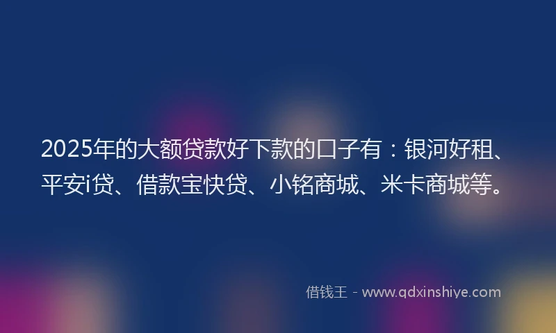 2025年的大额贷款好下款的口子有：银河好租、平安i贷、借款宝快贷、小铭商城、米卡商城等。