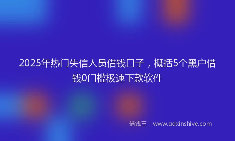2025年热门失信人员借钱口子，概括5个黑户借钱0门槛极速下款软件